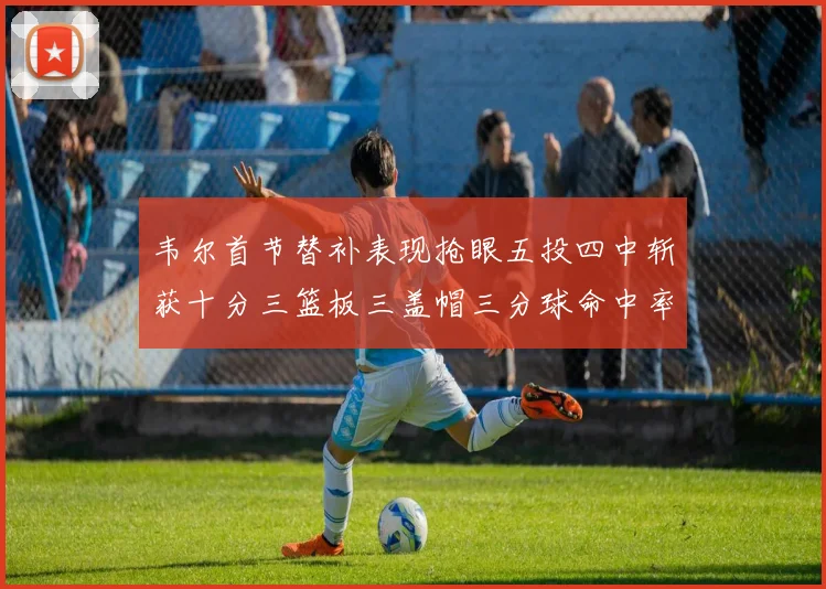 韦尔首节替补表现抢眼五投四中斩获十分三篮板三盖帽三分球命中率高达六成