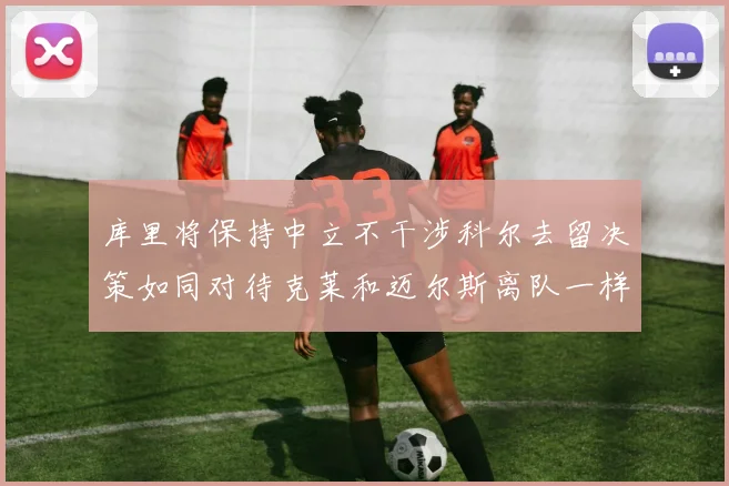 库里将保持中立不干涉科尔去留决策如同对待克莱和迈尔斯离队一样