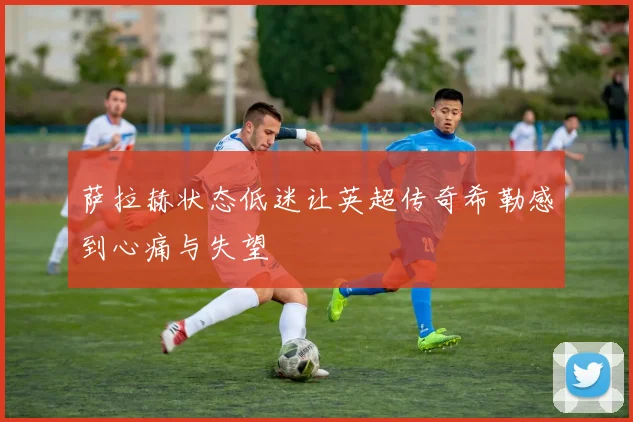 萨拉赫状态低迷让英超传奇希勒感到心痛与失望