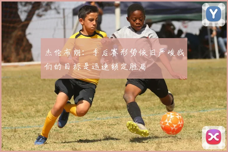 杰伦布朗：季后赛形势依旧严峻我们的目标是迅速锁定胜局