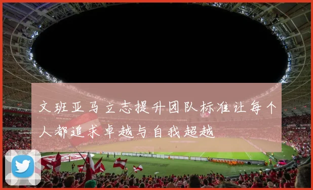文班亚马立志提升团队标准让每个人都追求卓越与自我超越