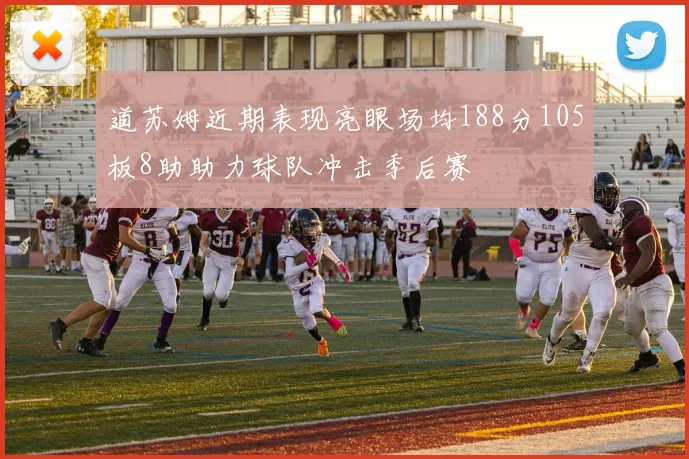 道苏姆近期表现亮眼场均188分105板8助助力球队冲击季后赛