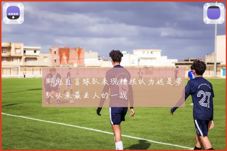 邱彪直言球队表现糟糕认为这是带队以来最丢人的一战