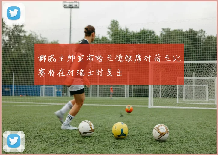 挪威主帅宣布哈兰德缺席对荷兰比赛将在对瑞士时复出