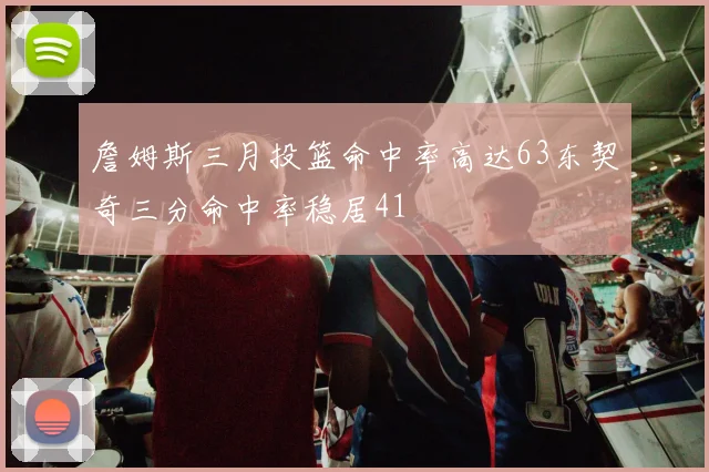 詹姆斯三月投篮命中率高达63东契奇三分命中率稳居41