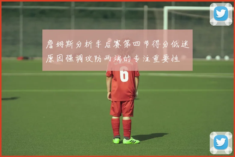 詹姆斯分析季后赛第四节得分低迷原因强调攻防两端的专注重要性