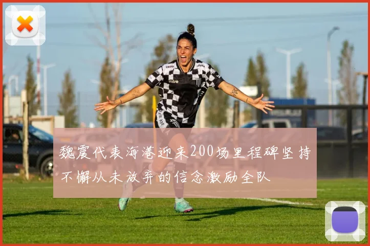 魏震代表海港迎来200场里程碑坚持不懈从未放弃的信念激励全队