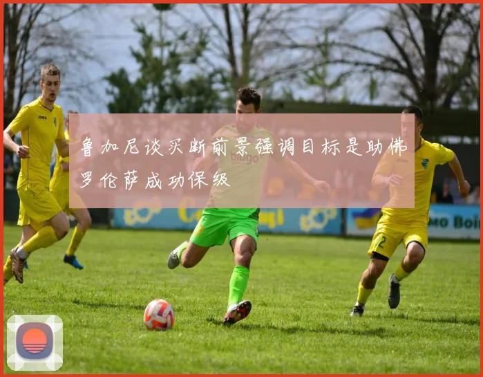 鲁加尼谈买断前景强调目标是助佛罗伦萨成功保级