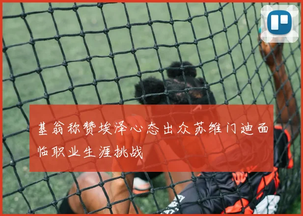 基翁称赞埃泽心态出众苏维门迪面临职业生涯挑战