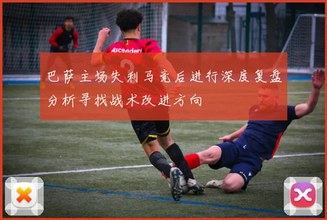 巴萨主场失利马竞后进行深度复盘分析寻找战术改进方向