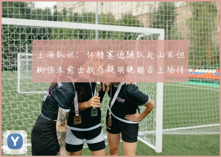 上海队记：怀特塞德随队赴山东但脚伤未愈出战存疑明晚能否上场待定