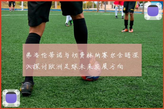 弗洛伦蒂诺与切费林纳赛尔会晤深入探讨欧洲足球未来发展方向
