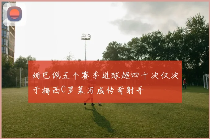 姆巴佩五个赛季进球超四十次仅次于梅西C罗莱万成传奇射手