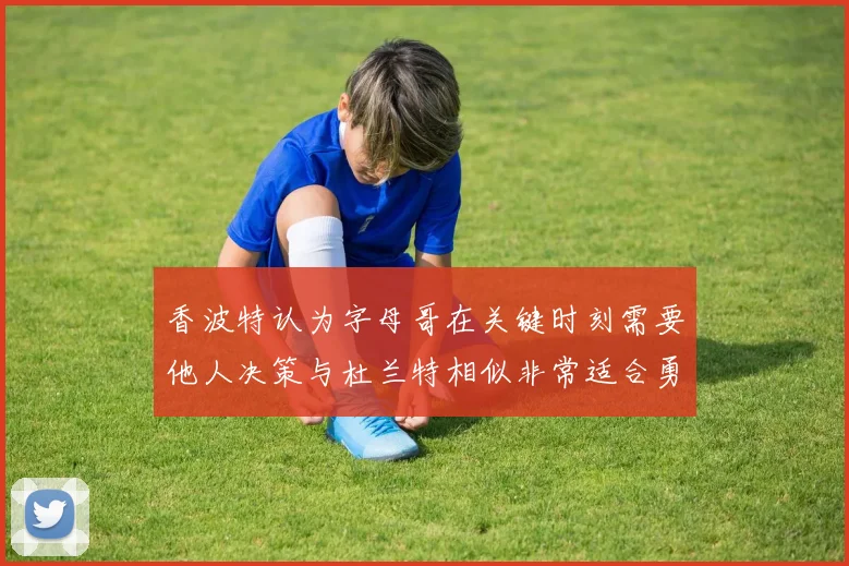 香波特认为字母哥在关键时刻需要他人决策与杜兰特相似非常适合勇士队