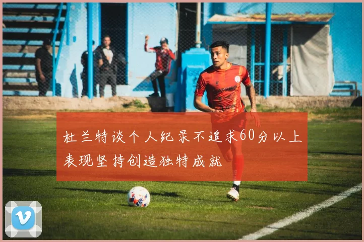 杜兰特谈个人纪录不追求60分以上表现坚持创造独特成就