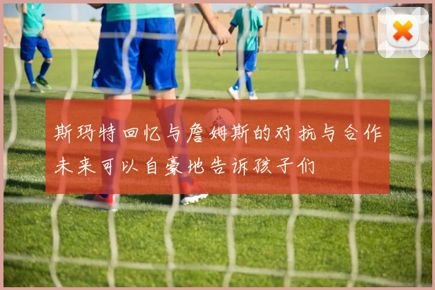 斯玛特回忆与詹姆斯的对抗与合作未来可以自豪地告诉孩子们