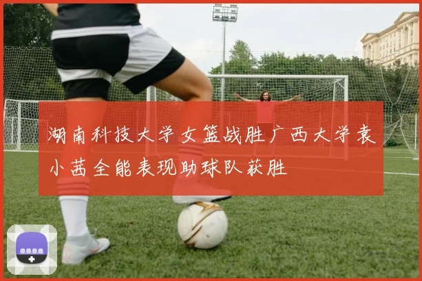 湖南科技大学女篮战胜广西大学袁小茜全能表现助球队获胜
