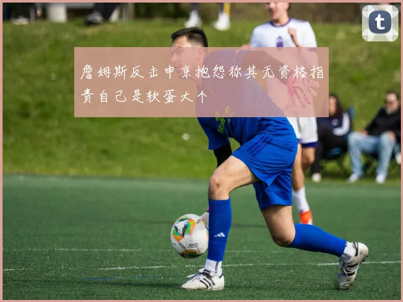詹姆斯反击申京抱怨称其无资格指责自己是软蛋大个