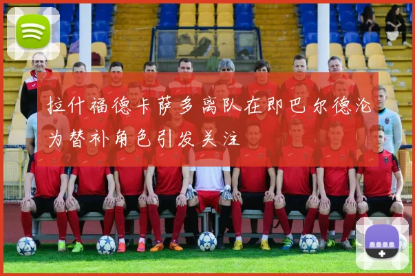 拉什福德卡萨多离队在即巴尔德沦为替补角色引发关注